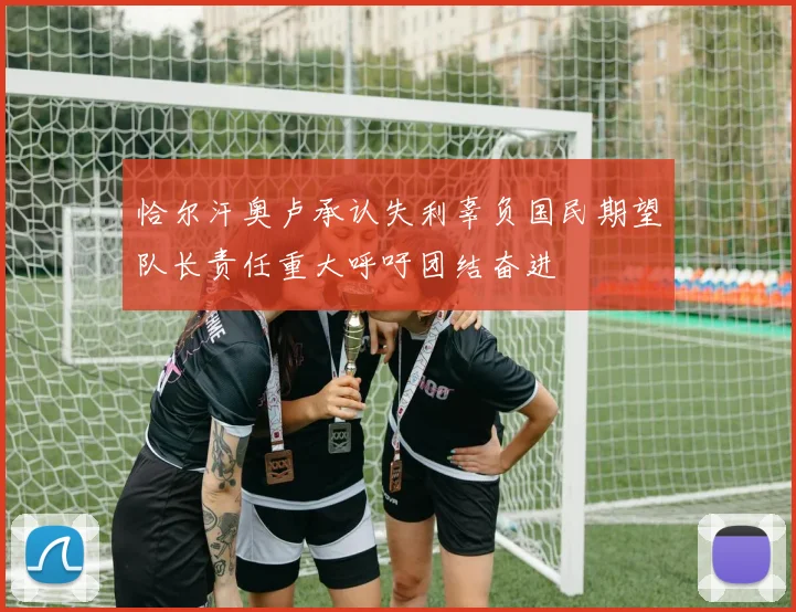 恰尔汗奥卢承认失利辜负国民期望队长责任重大呼吁团结奋进