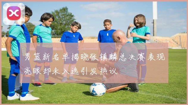 男篮新名单揭晓张镇麟总决赛表现亮眼却未入选引发热议