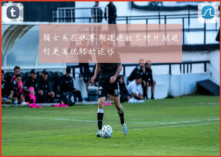骑士或在休赛期追逐杜兰特计划进行更高规格的运作