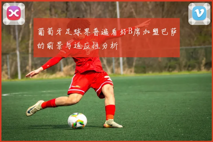 葡萄牙足球界普遍看好B席加盟巴萨的前景与适应性分析