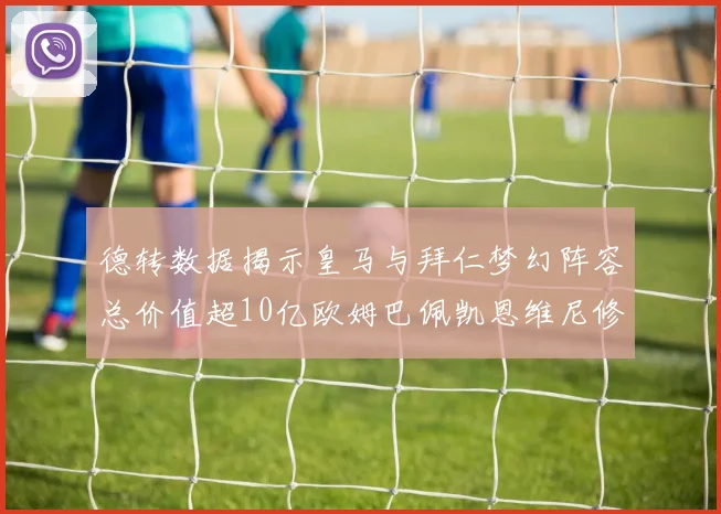 德转数据揭示皇马与拜仁梦幻阵容总价值超10亿欧姆巴佩凯恩维尼修斯领衔