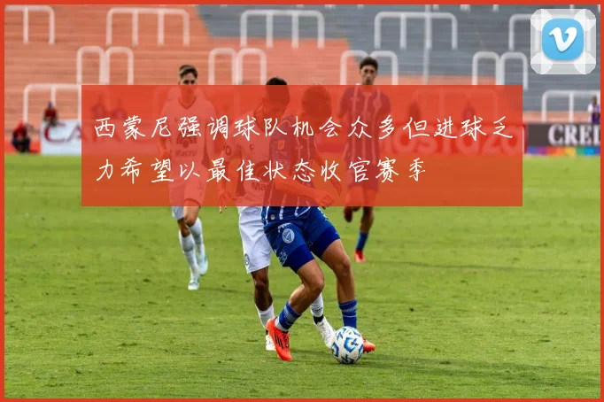 西蒙尼强调球队机会众多但进球乏力希望以最佳状态收官赛季