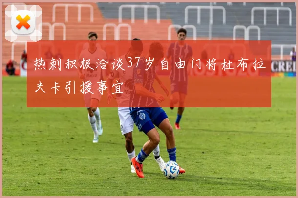 热刺积极洽谈37岁自由门将杜布拉夫卡引援事宜