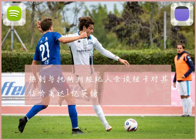 热刺与托纳利经纪人会谈纽卡对其估价高达1亿英镑