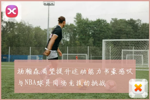 杨瀚森渴望提升运动能力书豪感叹与NBA球员同场竞技的挑战
