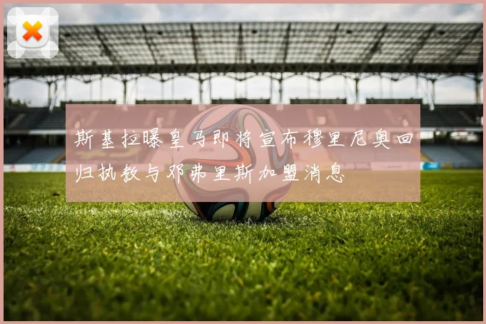 斯基拉曝皇马即将宣布穆里尼奥回归执教与邓弗里斯加盟消息