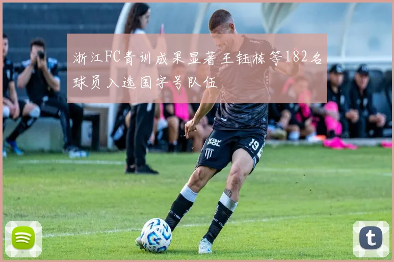 浙江FC青训成果显著王钰栋等182名球员入选国字号队伍