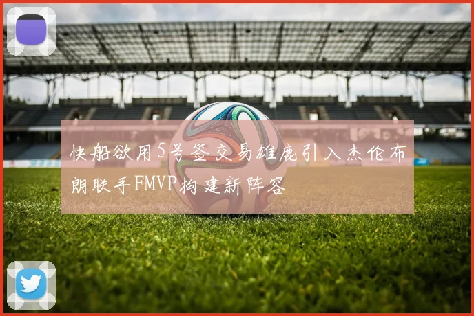 快船欲用5号签交易雄鹿引入杰伦布朗联手FMVP构建新阵容