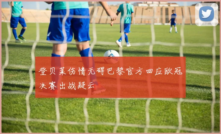 登贝莱伤情无碍巴黎官方回应欧冠决赛出战疑云