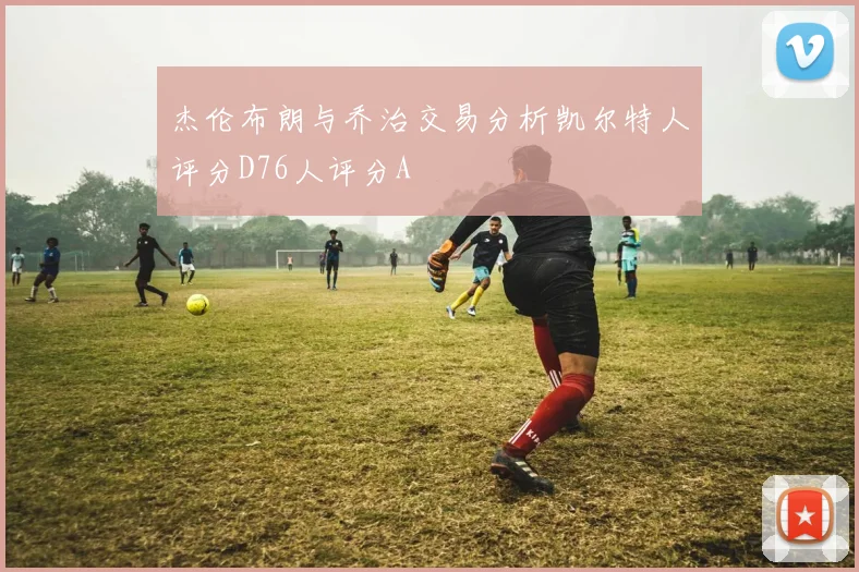 杰伦布朗与乔治交易分析凯尔特人评分D76人评分A