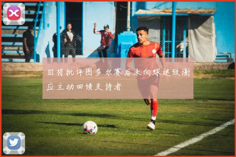 旧将批评图多尔赛后未向球迷致谢应主动回馈支持者