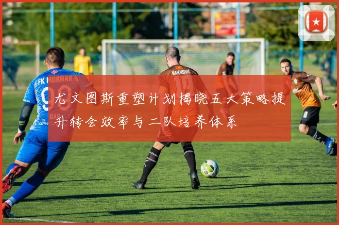 尤文图斯重塑计划揭晓五大策略提升转会效率与二队培养体系