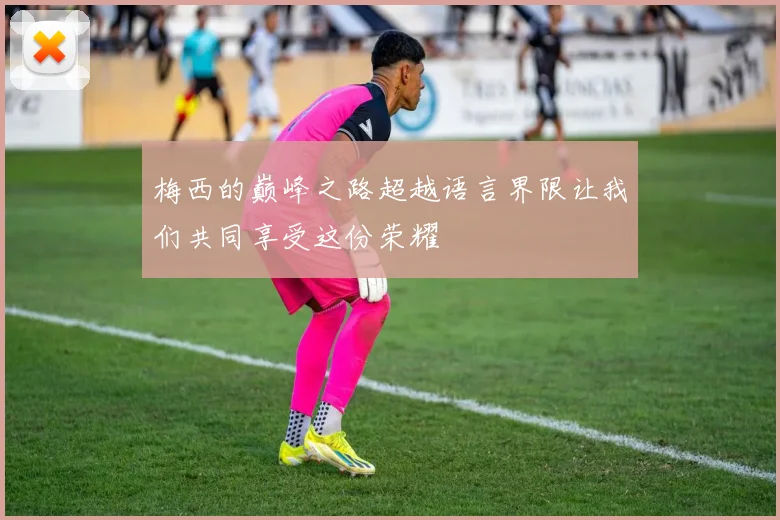 梅西的巅峰之路超越语言界限让我们共同享受这份荣耀