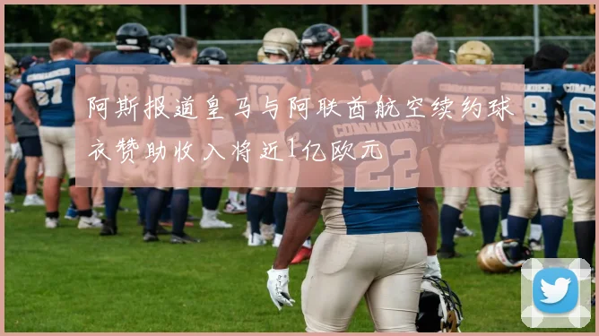 阿斯报道皇马与阿联酋航空续约球衣赞助收入将近1亿欧元