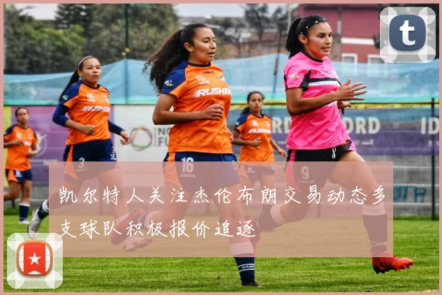 凯尔特人关注杰伦布朗交易动态多支球队积极报价追逐