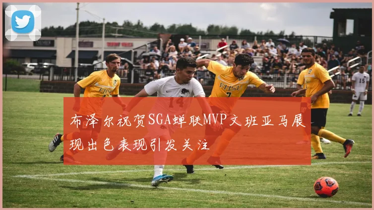 布泽尔祝贺SGA蝉联MVP文班亚马展现出色表现引发关注
