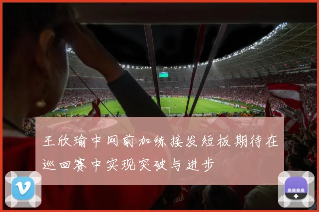 王欣瑜中网前加练接发短板期待在巡回赛中实现突破与进步