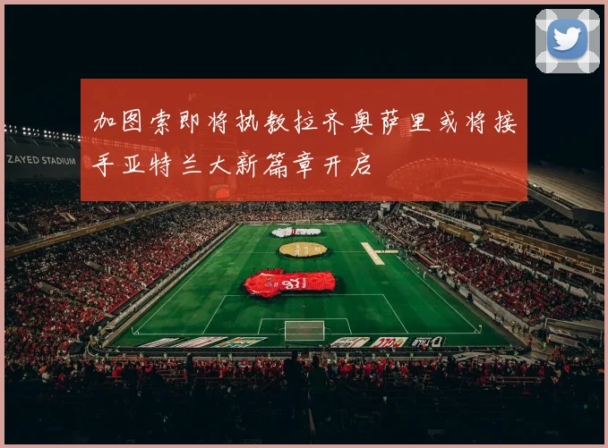 加图索即将执教拉齐奥萨里或将接手亚特兰大新篇章开启