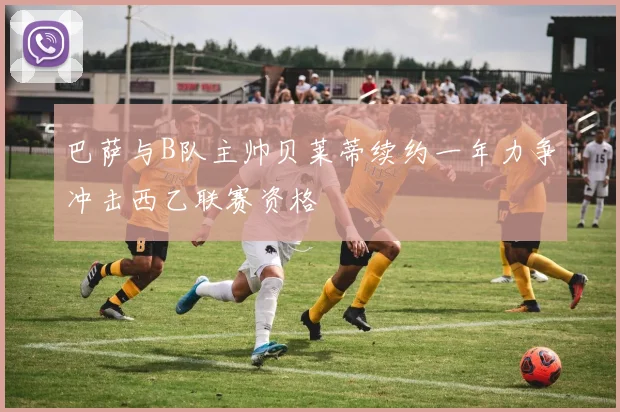巴萨与B队主帅贝莱蒂续约一年力争冲击西乙联赛资格